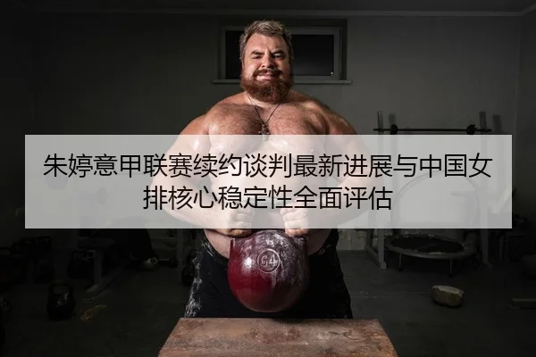 朱婷意甲联赛续约谈判最新进展与中国女排核心稳定性全面评估